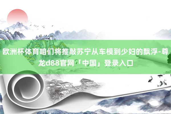 欧洲杯体育咱们将推敲苏宁从车模到少妇的飘浮-尊龙d88官网「中国」登录入口