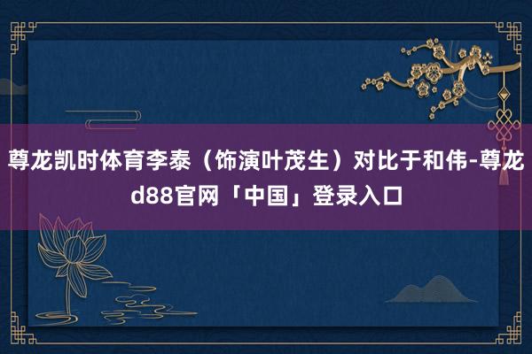 尊龙凯时体育李泰（饰演叶茂生）对比于和伟-尊龙d88官网「中国」登录入口