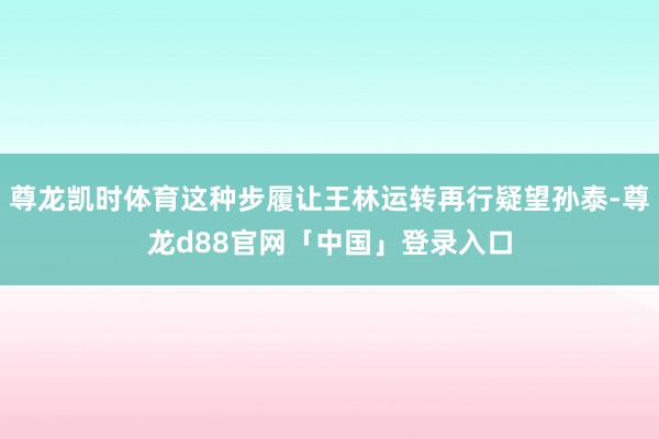 尊龙凯时体育这种步履让王林运转再行疑望孙泰-尊龙d88官网「中国」登录入口