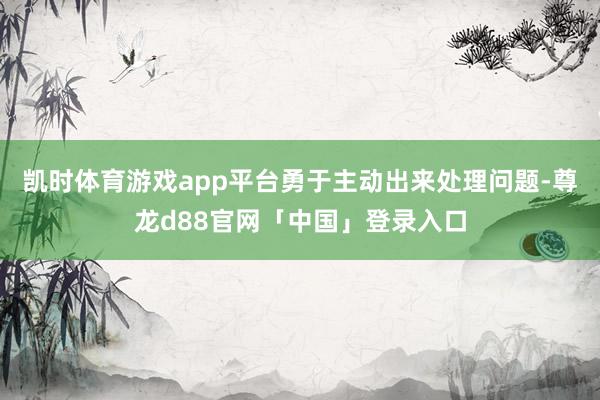 凯时体育游戏app平台勇于主动出来处理问题-尊龙d88官网「中国」登录入口