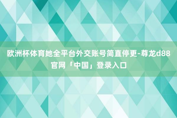 欧洲杯体育她全平台外交账号简直停更-尊龙d88官网「中国」登录入口