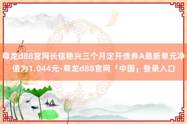 尊龙d88官网长信稳兴三个月定开债券A最新单元净值为1.044元-尊龙d88官网「中国」登录入口