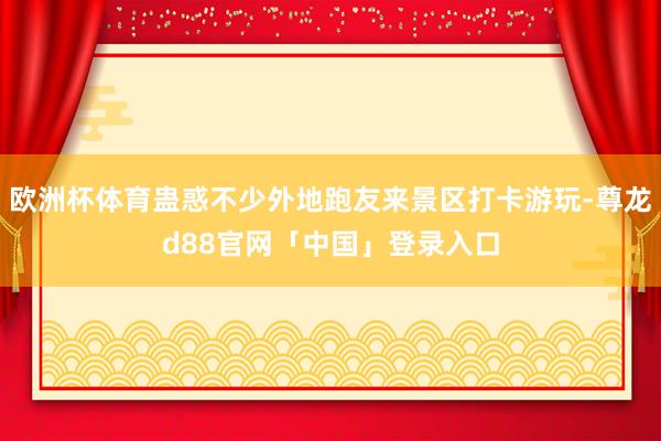 欧洲杯体育蛊惑不少外地跑友来景区打卡游玩-尊龙d88官网「中国」登录入口