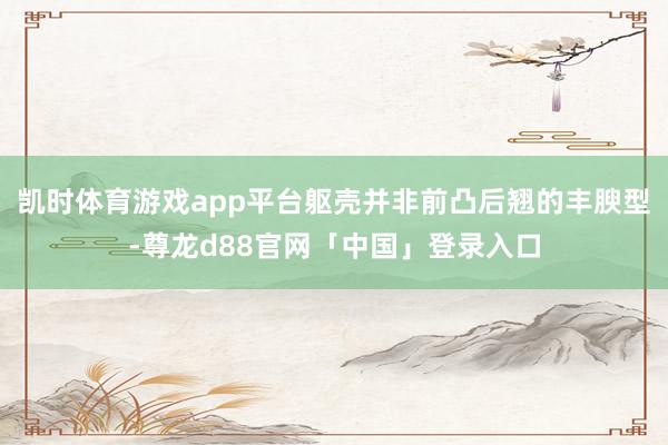 凯时体育游戏app平台躯壳并非前凸后翘的丰腴型-尊龙d88官网「中国」登录入口