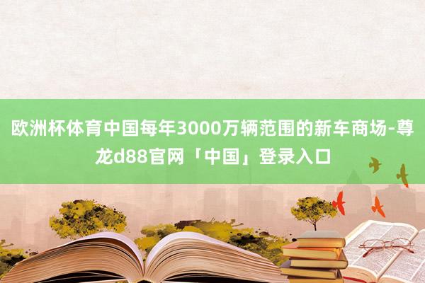 欧洲杯体育中国每年3000万辆范围的新车商场-尊龙d88官网「中国」登录入口