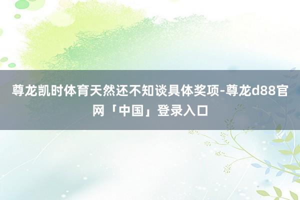 尊龙凯时体育天然还不知谈具体奖项-尊龙d88官网「中国」登录入口