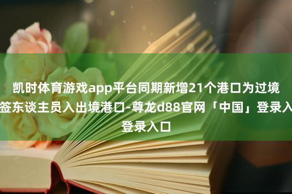 凯时体育游戏app平台同期新增21个港口为过境免签东谈主员入出境港口-尊龙d88官网「中国」登录入口