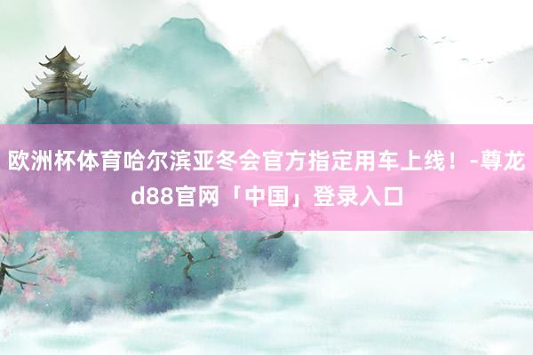 欧洲杯体育哈尔滨亚冬会官方指定用车上线！-尊龙d88官网「中国」登录入口