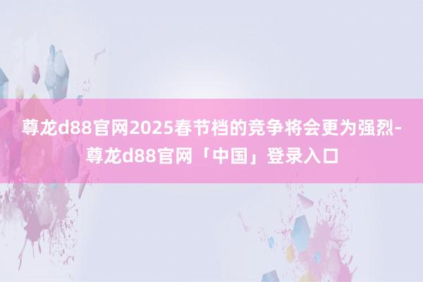 尊龙d88官网2025春节档的竞争将会更为强烈-尊龙d88官网「中国」登录入口