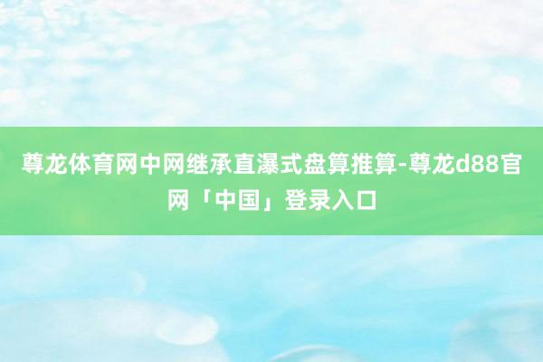 尊龙体育网中网继承直瀑式盘算推算-尊龙d88官网「中国」登录入口