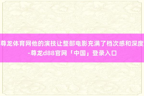 尊龙体育网他的演技让整部电影充满了档次感和深度-尊龙d88官网「中国」登录入口