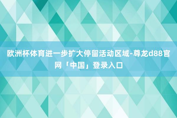 欧洲杯体育进一步扩大停留活动区域-尊龙d88官网「中国」登录入口