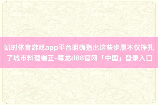 凯时体育游戏app平台明确指出这些步履不仅挣扎了城市料理端正-尊龙d88官网「中国」登录入口