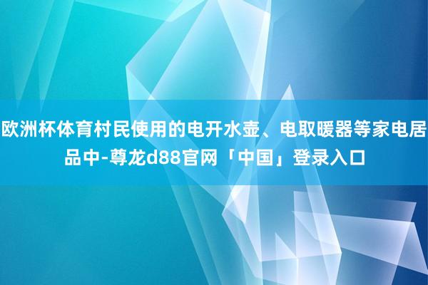 欧洲杯体育村民使用的电开水壶、电取暖器等家电居品中-尊龙d88官网「中国」登录入口