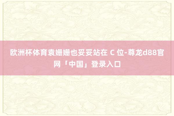 欧洲杯体育袁姗姗也妥妥站在 C 位-尊龙d88官网「中国」登录入口