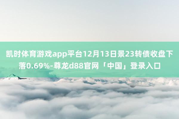 凯时体育游戏app平台12月13日景23转债收盘下落0.69%-尊龙d88官网「中国」登录入口