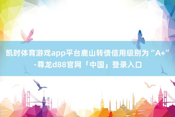 凯时体育游戏app平台鹿山转债信用级别为“A+”-尊龙d88官网「中国」登录入口