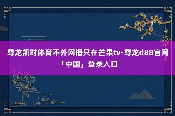 尊龙凯时体育不外网播只在芒果tv-尊龙d88官网「中国」登录入口