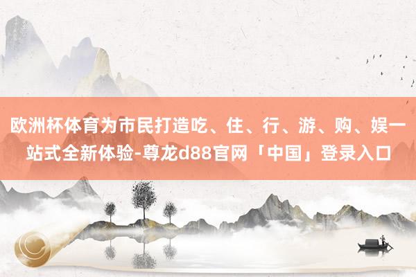 欧洲杯体育为市民打造吃、住、行、游、购、娱一站式全新体验-尊龙d88官网「中国」登录入口