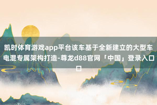 凯时体育游戏app平台该车基于全新建立的大型车电混专属架构打造-尊龙d88官网「中国」登录入口