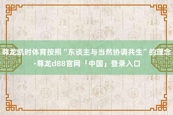 尊龙凯时体育按照“东谈主与当然协调共生”的理念-尊龙d88官网「中国」登录入口