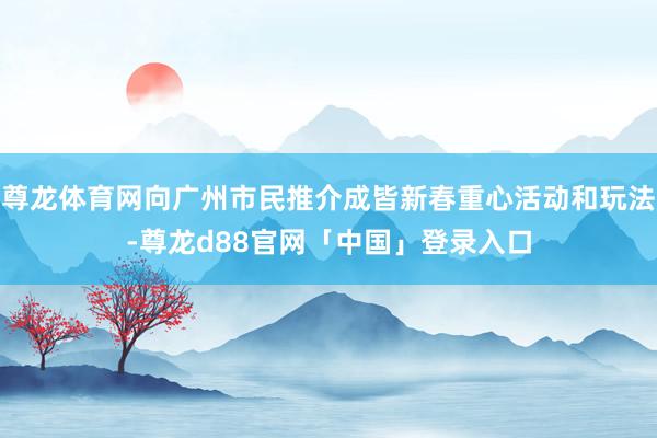 尊龙体育网向广州市民推介成皆新春重心活动和玩法-尊龙d88官网「中国」登录入口