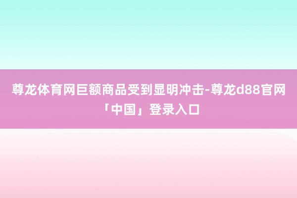 尊龙体育网巨额商品受到显明冲击-尊龙d88官网「中国」登录入口