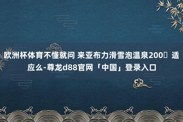 欧洲杯体育不懂就问 来亚布力滑雪泡温泉200➕适应么-尊龙d88官网「中国」登录入口