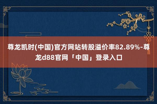 尊龙凯时(中国)官方网站转股溢价率82.89%-尊龙d88官网「中国」登录入口