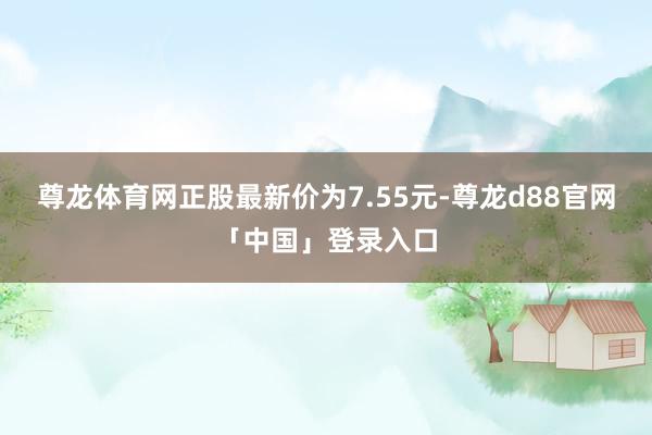 尊龙体育网正股最新价为7.55元-尊龙d88官网「中国」登录入口