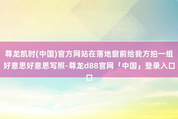 尊龙凯时(中国)官方网站在落地窗前给我方拍一组好意思好意思写照-尊龙d88官网「中国」登录入口