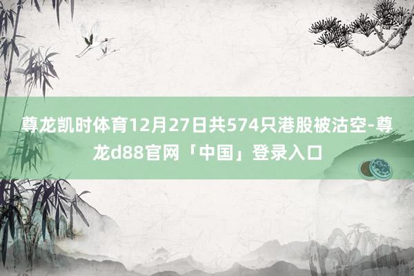 尊龙凯时体育12月27日共574只港股被沽空-尊龙d88官网「中国」登录入口