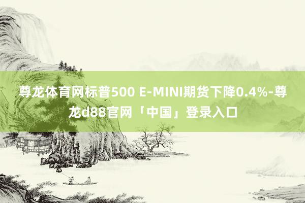 尊龙体育网标普500 E-MINI期货下降0.4%-尊龙d88官网「中国」登录入口