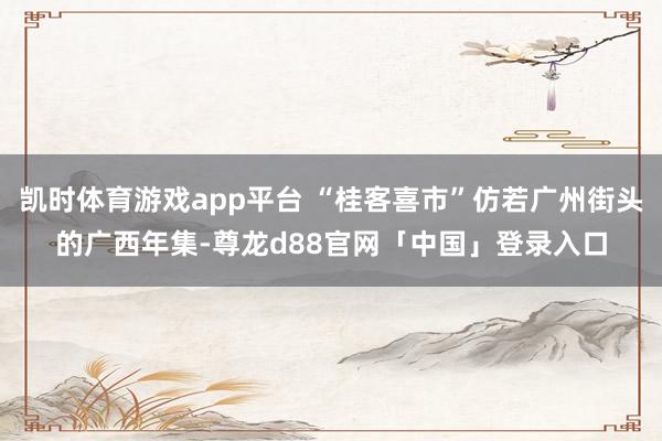 凯时体育游戏app平台 “桂客喜市”仿若广州街头的广西年集-尊龙d88官网「中国」登录入口