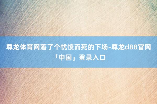 尊龙体育网落了个忧愤而死的下场-尊龙d88官网「中国」登录入口