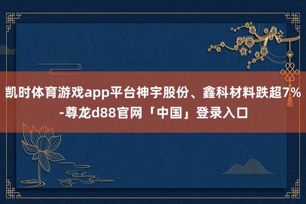 凯时体育游戏app平台神宇股份、鑫科材料跌超7%-尊龙d88官网「中国」登录入口