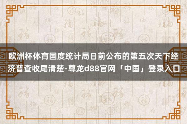 欧洲杯体育　　国度统计局日前公布的第五次天下经济普查收尾清楚-尊龙d88官网「中国」登录入口