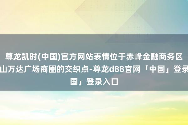 尊龙凯时(中国)官方网站表情位于赤峰金融商务区与红山万达广场商圈的交织点-尊龙d88官网「中国」登录入口