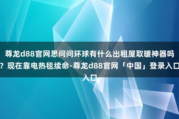 尊龙d88官网思问问环球有什么出租屋取暖神器吗？现在靠电热毯续命-尊龙d88官网「中国」登录入口