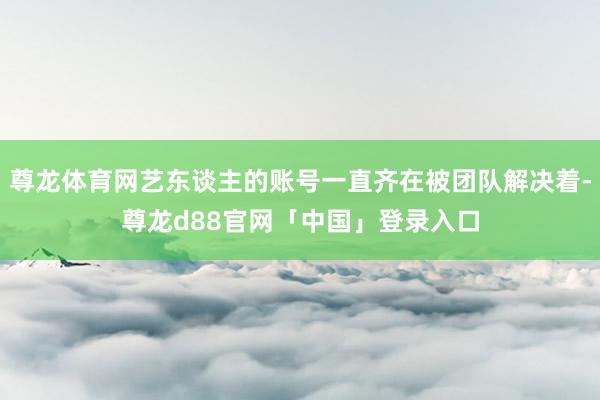 尊龙体育网艺东谈主的账号一直齐在被团队解决着-尊龙d88官网「中国」登录入口