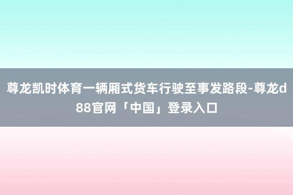 尊龙凯时体育一辆厢式货车行驶至事发路段-尊龙d88官网「中国」登录入口