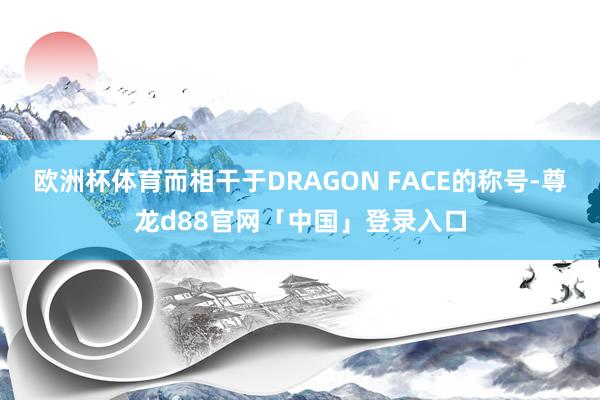 欧洲杯体育而相干于DRAGON FACE的称号-尊龙d88官网「中国」登录入口