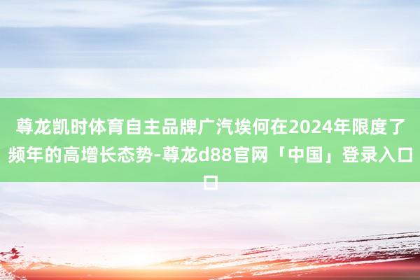 尊龙凯时体育自主品牌广汽埃何在2024年限度了频年的高增长态势-尊龙d88官网「中国」登录入口