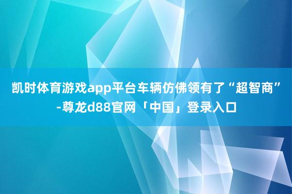 凯时体育游戏app平台车辆仿佛领有了“超智商”-尊龙d88官网「中国」登录入口