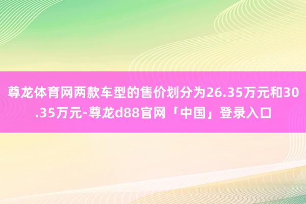 尊龙体育网两款车型的售价划分为26.35万元和30.35万元-尊龙d88官网「中国」登录入口