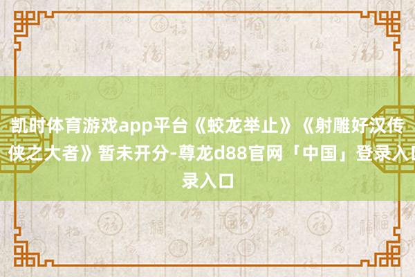 凯时体育游戏app平台《蛟龙举止》《射雕好汉传：侠之大者》暂未开分-尊龙d88官网「中国」登录入口