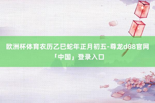 欧洲杯体育农历乙巳蛇年正月初五-尊龙d88官网「中国」登录入口