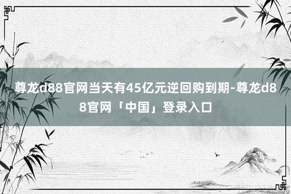 尊龙d88官网当天有45亿元逆回购到期-尊龙d88官网「中国」登录入口