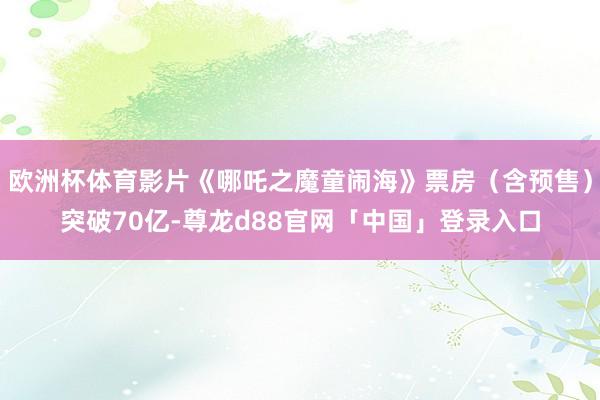 欧洲杯体育影片《哪吒之魔童闹海》票房（含预售）突破70亿-尊龙d88官网「中国」登录入口