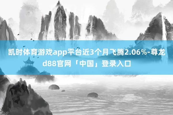 凯时体育游戏app平台近3个月飞腾2.06%-尊龙d88官网「中国」登录入口